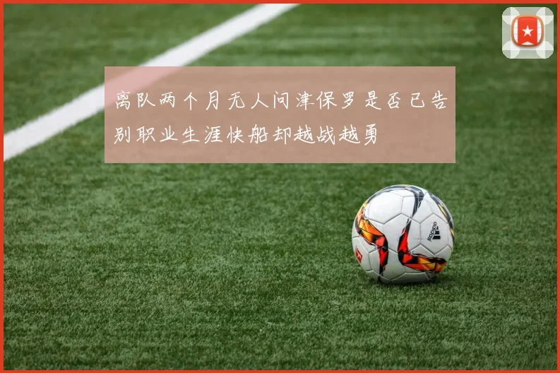 离队两个月无人问津保罗是否已告别职业生涯快船却越战越勇