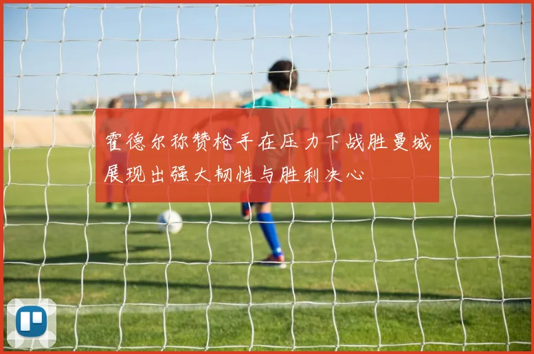 霍德尔称赞枪手在压力下战胜曼城展现出强大韧性与胜利决心
