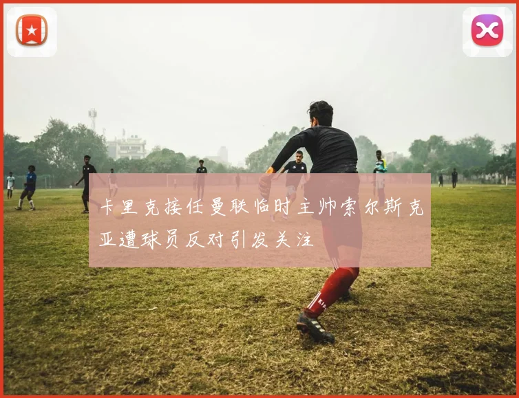 卡里克接任曼联临时主帅索尔斯克亚遭球员反对引发关注