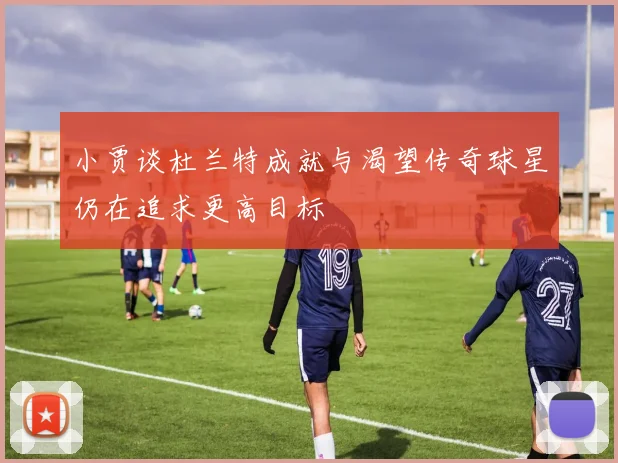 小贾谈杜兰特成就与渴望传奇球星仍在追求更高目标