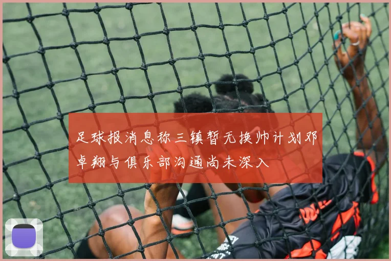足球报消息称三镇暂无换帅计划邓卓翔与俱乐部沟通尚未深入