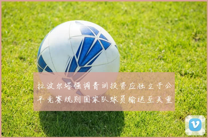 拉波尔塔强调青训投资应独立于公平竞赛规则国家队球员输送至关重要