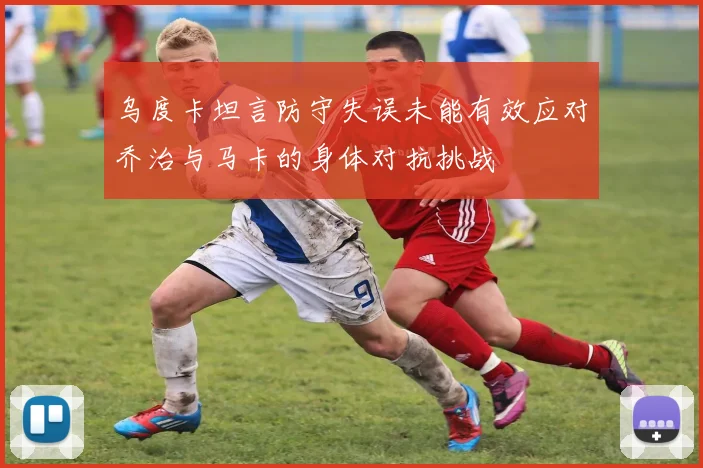 乌度卡坦言防守失误未能有效应对乔治与马卡的身体对抗挑战