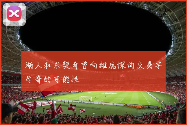湖人和东契奇曾向雄鹿探询交易字母哥的可能性