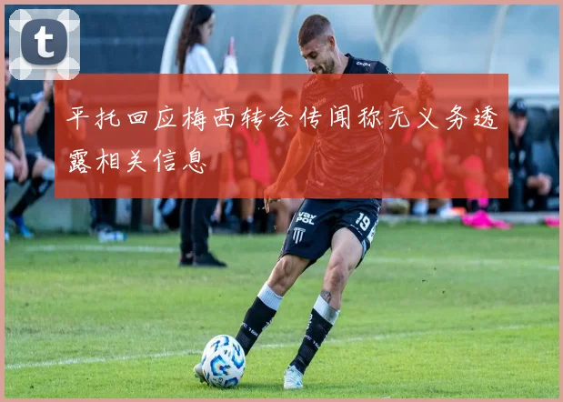 平托回应梅西转会传闻称无义务透露相关信息