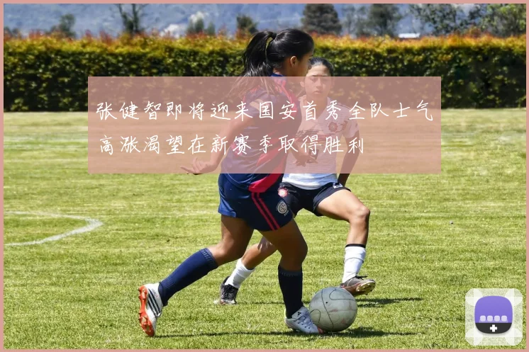 张健智即将迎来国安首秀全队士气高涨渴望在新赛季取得胜利
