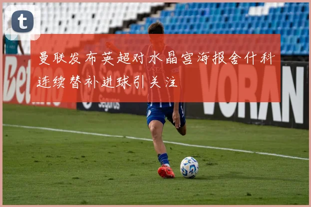 曼联发布英超对水晶宫海报舍什科连续替补进球引关注