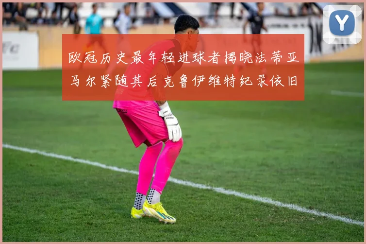 欧冠历史最年轻进球者揭晓法蒂亚马尔紧随其后克鲁伊维特纪录依旧保持
