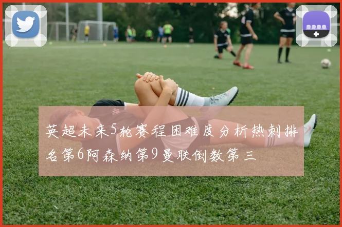 英超未来5轮赛程困难度分析热刺排名第6阿森纳第9曼联倒数第三