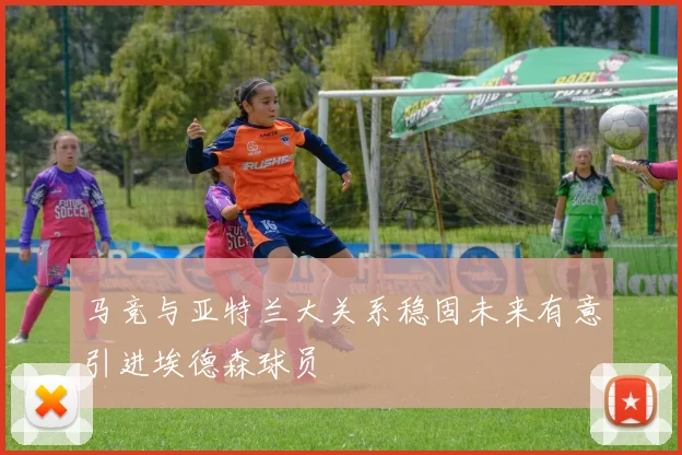 马竞与亚特兰大关系稳固未来有意引进埃德森球员