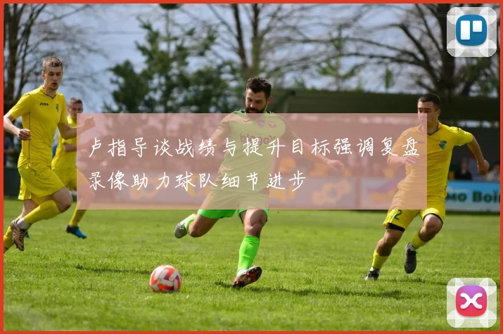 卢指导谈战绩与提升目标强调复盘录像助力球队细节进步