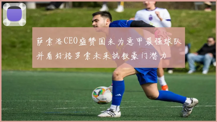 萨索洛CEO盛赞国米为意甲最强球队并看好格罗索未来执教豪门潜力