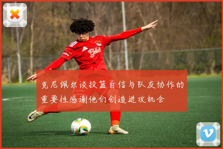 克尼佩尔谈投篮自信与队友协作的重要性感谢他们创造进攻机会