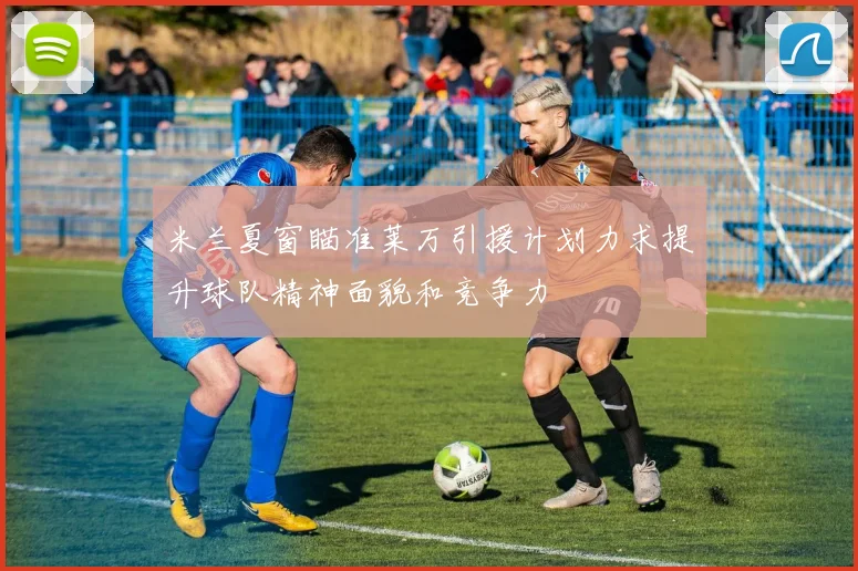 米兰夏窗瞄准莱万引援计划力求提升球队精神面貌和竞争力