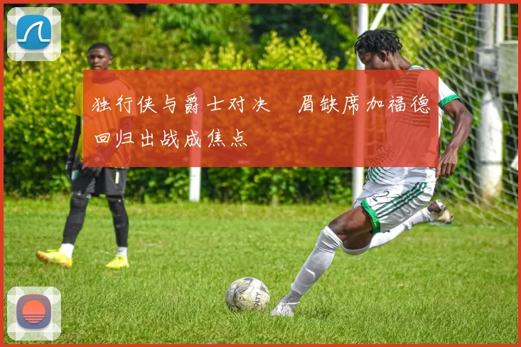 独行侠与爵士对决濃眉缺席加福德回归出战成焦点