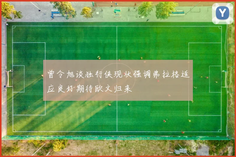 曾令旭谈独行侠现状强调弗拉格适应良好期待欧文归来
